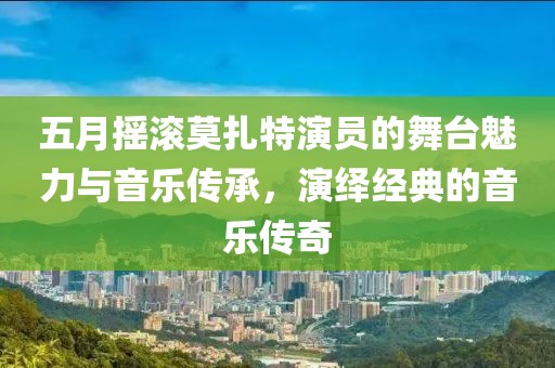 五月摇滚莫扎特演员的舞台魅力与音乐传承，演绎经典的音乐传奇