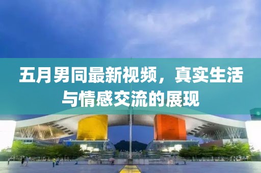 五月男同最新视频，真实生活与情感交流的展现