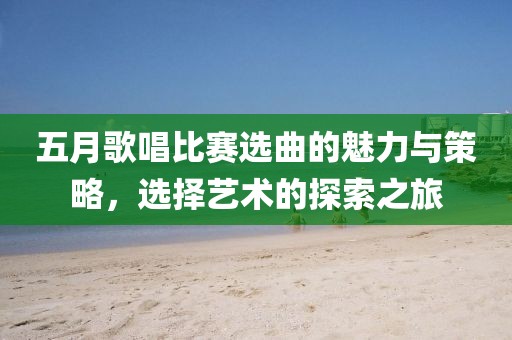 五月歌唱比赛选曲的魅力与策略，选择艺术的探索之旅