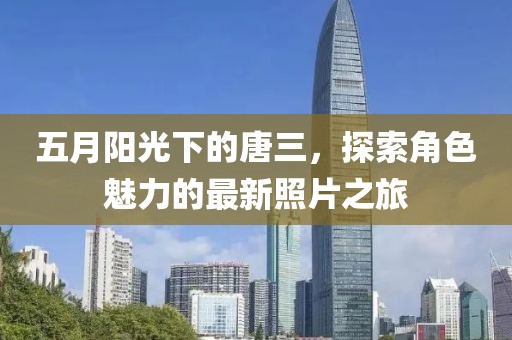 五月阳光下的唐三，探索角色魅力的最新照片之旅