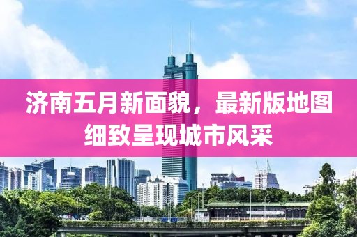 济南五月新面貌，最新版地图细致呈现城市风采