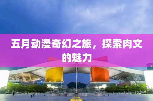 五月动漫奇幻之旅，探索肉文的魅力