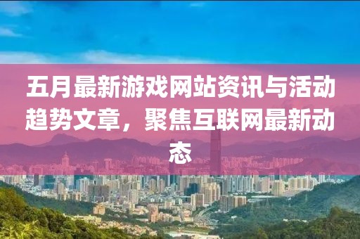 五月最新游戏网站资讯与活动趋势文章，聚焦互联网最新动态