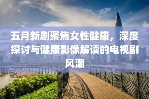 五月新剧聚焦女性健康，深度探讨与健康影像解读的电视剧风潮