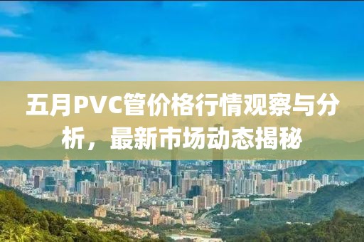 五月PVC管价格行情观察与分析，最新市场动态揭秘