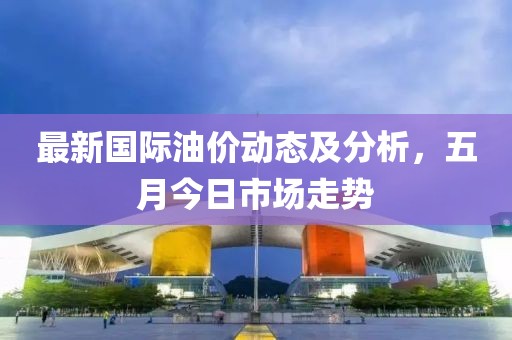 最新国际油价动态及分析，五月今日市场走势