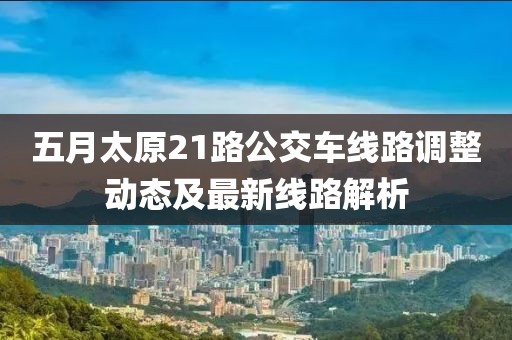 五月太原21路公交车线路调整动态及最新线路解析
