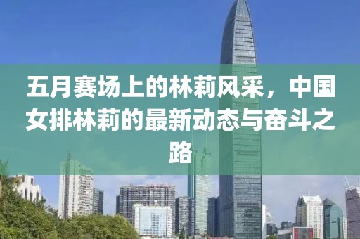 五月赛场上的林莉风采，中国女排林莉的最新动态与奋斗之路