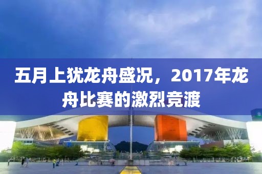 五月上犹龙舟盛况，2017年龙舟比赛的激烈竞渡