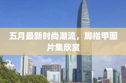 五月最新时尚潮流，脚指甲图片集欣赏