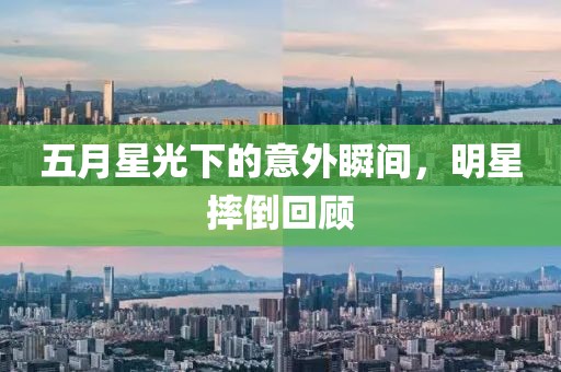 五月星光下的意外瞬间，明星摔倒回顾