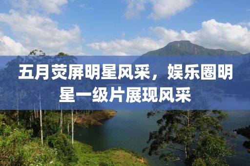 五月荧屏明星风采，娱乐圈明星一级片展现风采