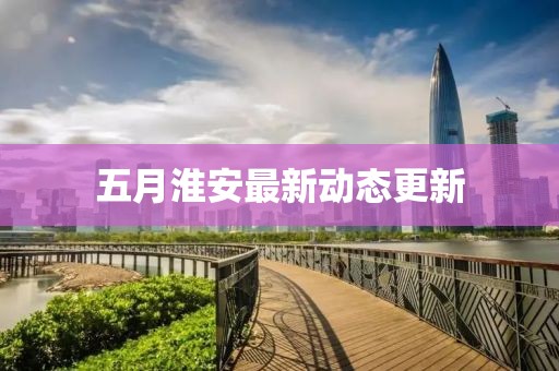 五月淮安最新动态更新