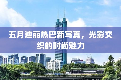 五月迪丽热巴新写真，光影交织的时尚魅力