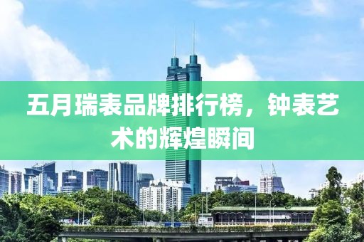 五月瑞表品牌排行榜，钟表艺术的辉煌瞬间
