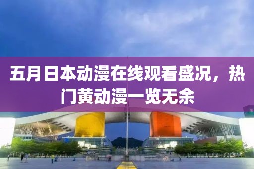 五月日本动漫在线观看盛况，热门黄动漫一览无余