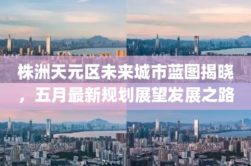 株洲天元区未来城市蓝图揭晓，五月最新规划展望发展之路