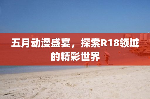 五月动漫盛宴，探索R18领域的精彩世界
