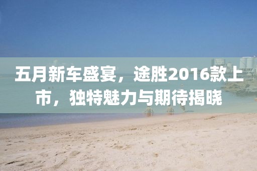 五月新车盛宴，途胜2016款上市，独特魅力与期待揭晓