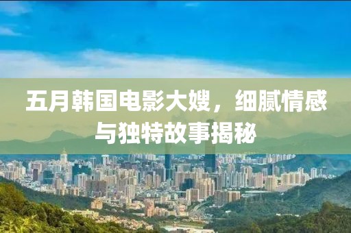 五月韩国电影大嫂，细腻情感与独特故事揭秘