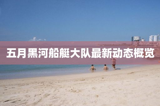 五月黑河船艇大队最新动态概览