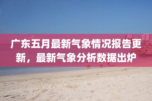 广东五月最新气象情况报告更新，最新气象分析数据出炉