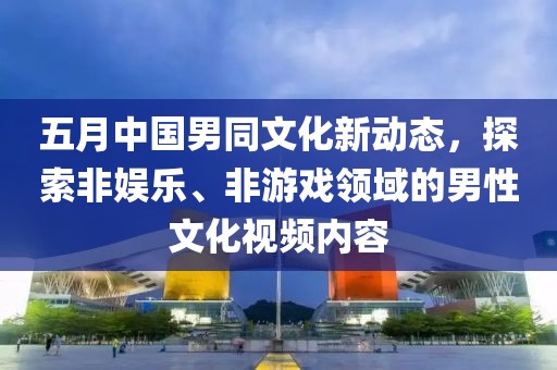 五月中国男同文化新动态，探索非娱乐、非游戏领域的男性文化视频内容