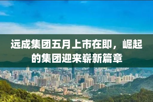 远成集团五月上市在即，崛起的集团迎来崭新篇章
