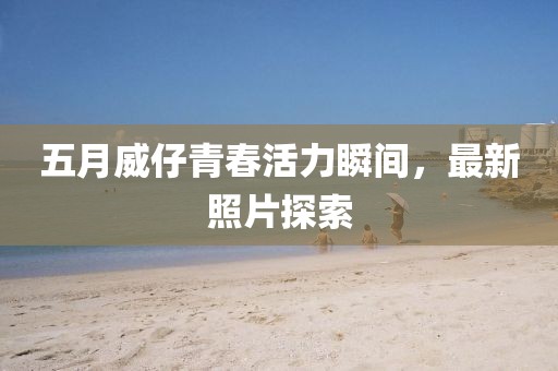 五月威仔青春活力瞬间，最新照片探索