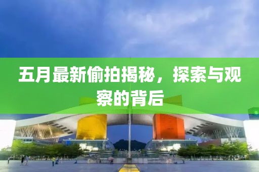 五月最新偷拍揭秘，探索与观察的背后