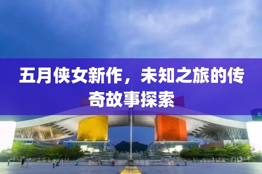 五月侠女新作，未知之旅的传奇故事探索