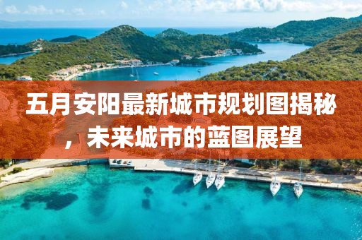 五月安阳最新城市规划图揭秘，未来城市的蓝图展望