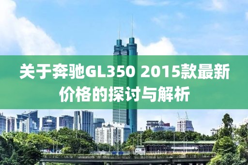 关于奔驰GL350 2015款最新价格的探讨与解析