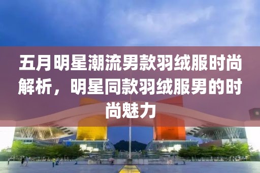 五月明星潮流男款羽绒服时尚解析，明星同款羽绒服男的时尚魅力