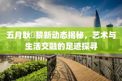 五月耿旻黎新动态揭秘，艺术与生活交融的足迹探寻