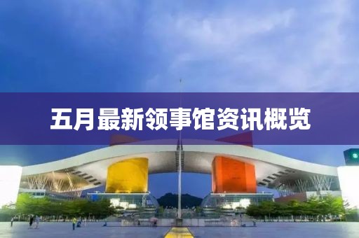 五月最新领事馆资讯概览