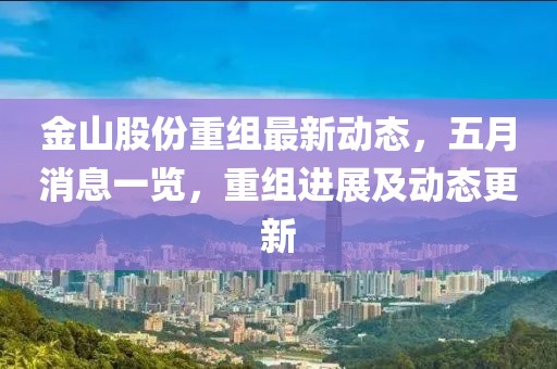 金山股份重组最新动态，五月消息一览，重组进展及动态更新