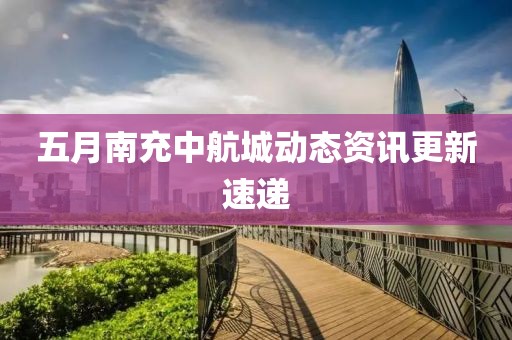 五月南充中航城动态资讯更新速递