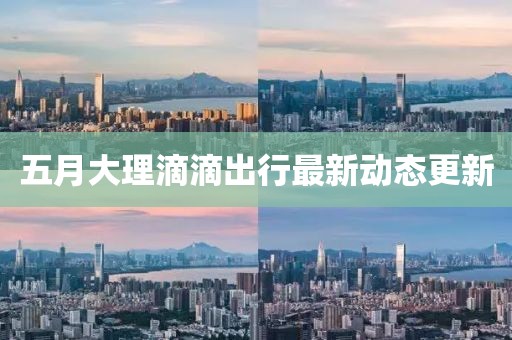 五月大理滴滴出行最新动态更新