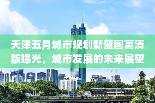 天津五月城市规划新蓝图高清版曝光，城市发展的未来展望