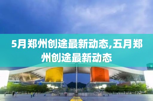 5月郑州创途最新动态,五月郑州创途最新动态