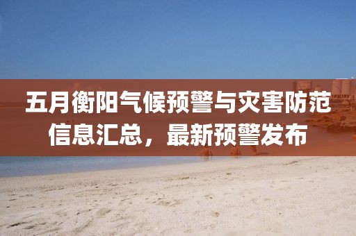 五月衡阳气候预警与灾害防范信息汇总，最新预警发布
