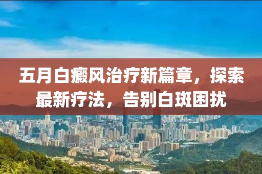 五月白癜风治疗新篇章，探索最新疗法，告别白斑困扰