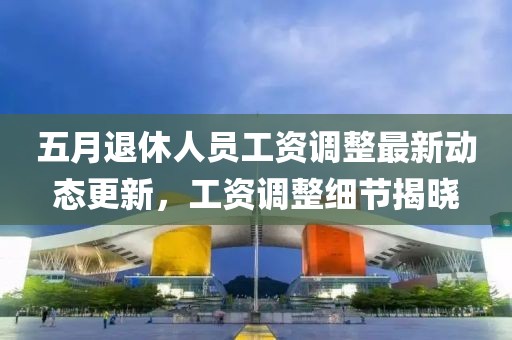五月退休人员工资调整最新动态更新，工资调整细节揭晓