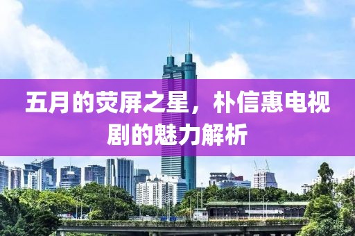 五月的荧屏之星，朴信惠电视剧的魅力解析