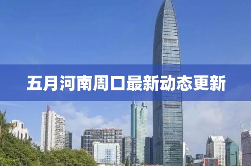 五月河南周口最新动态更新