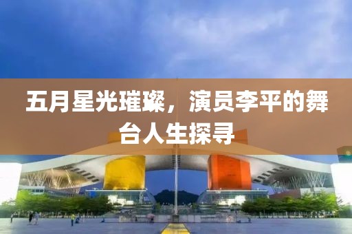 五月星光璀璨，演员李平的舞台人生探寻