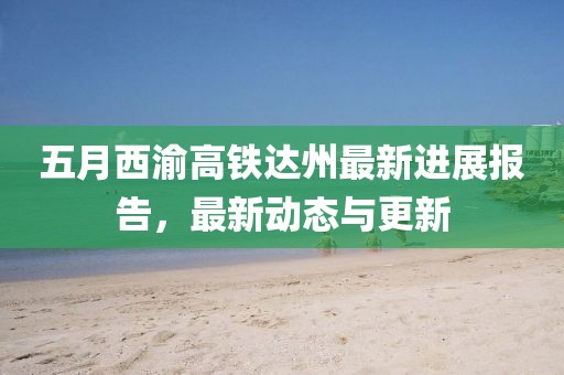 五月西渝高铁达州最新进展报告，最新动态与更新