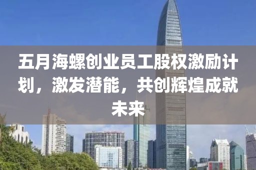 五月海螺创业员工股权激励计划，激发潜能，共创辉煌成就未来