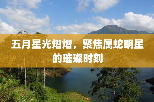 五月星光熠熠，聚焦属蛇明星的璀璨时刻